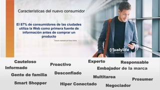 Características del nuevo consumidor
Prosumer
Proactivo
Hiper Conectado
Informado
Cauteloso
Smart Shopper
El 87% de consumidores de las ciudades
utiliza la Web como primera fuente de
información antes de comprar un
producto
Embajador de la marca
Experto
Estudio realizado por Eres Online
Desconfiado
Multitarea
Negociador
Responsable
Gente de familia
 