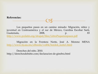  Referencias: 
Los pequeños pasos en un camino minado: Migración, niñez y 
juventud en Centroamérica y el sur de México, Carolina Escobar Sarti, 
Guatemala, 2008, p. 83 
http://www.pcslatin.org/drupal/files/LibroPequenospasos.pdf 
Migración en la Frontera Norte, José A. Moreno MENA 
http://www.tij.uia.mx/elbordo/vol04/bordo4_norte1.html 
Derechos del niño. 2010. 
http://derechosdelniño.com/declaracion-de-ginebra.html 
