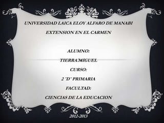 UNIVERSIDAD LAICA ELOY ALFARO DE MANABI
       EXTENSION EN EL CARMEN


               ALUMNO:
            TIERRA MIGUEL
                CURSO:
             2 ¨D¨ PRIMARIA
              FACULTAD:
       CIENCIAS DE LA EDUCACION


                2012-2013
 