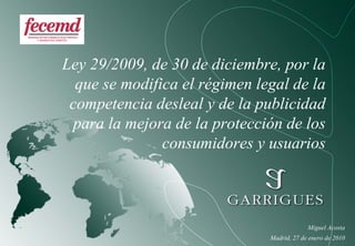Ley 29/2009, de 30 de diciembre, por la
  que se modifica el régimen legal de la
 competencia desleal y de la publicidad
 para la mejora de la protección de los
               consumidores y usuarios



                                            Miguel Acosta
                               Madrid, 27 de enero de 2010
 