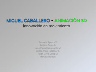 MIGUEL CABALLERO - ANIMACIÓN 3D
      Innovación en movimiento


                Marcela Aguirre V
                 Adriana Bravo G.
            Juan Pablo Bustamante M
             Carlos Andrés Escobar B.
              Julián David Vélez M.
                 Marcela Yepes R.
 