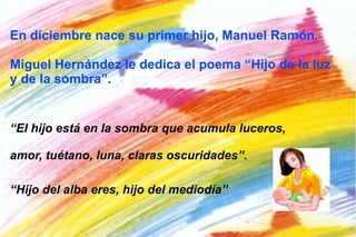 Miguel le escribe estos versos a su mujer: Cerca del agua te quiero llevar porque tu arrullo trascienda del mar. Cerca del agua te quiero sentir porque la espuma te enseñe a reír. Cerca del agua te quiero, mujer, ver, abarcar, fecundar, conocer. Cerca del agua perdida del mar que no se puede perder ni encontrar.  