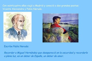 Con veinticuatro años viajó a Madrid y conoció a dos grandes poetas: Vicente Aleixandre y Pablo Neruda.  Escribe Pablo Neruda: Recordar a Miguel Hernández que desapareció en la oscuridad y recordarlo a plena luz, es un deber de España, un deber de amor.  