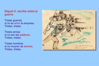 Miguel H. escribe sobre la guerra: Tristes guerras si no es  amor  la empresa. Tristes, tristes. Tristes armas si no son las  palabras . Tristes, tristes. Tristes hombres si no mueren de  amores . Tristes, tristes. 
