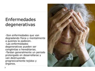 Enfermedades
degenerativas

-Son enfermedades que van
degradando física y mentalmente
a quienes la padecen.
-Las enfermedades
degenerativas pueden ser
congénitas o hereditarias.
-Tardan generalmente un periodo
prolongado en desarrollarse y
van destruyendo
progresivamente tejidos y
órganos.
 