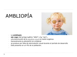 AMBLIOPÍA


    La ambliopía:
    ojo vago (del griego ἀμβλύς "débil" y ὄψ "ojo"),
    una disminución de la agudeza visual sin lesión orgánica
    Generalmente la afectación es unilateral
    se produce por falta de estimulación visual durante el período de desarrollo
    Está presente en un 4% de la población.
 
 