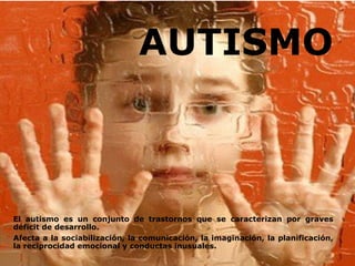 AUTISMO



El autismo es un conjunto de trastornos que se caracterizan por graves
déficit de desarrollo.
Afecta a la sociabilización, la comunicación, la imaginación, la planificación,
la reciprocidad emocional y conductas inusuales.
 