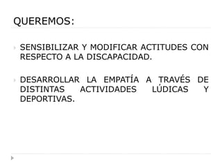 QUEREMOS:

   SENSIBILIZAR Y MODIFICAR ACTITUDES CON
    RESPECTO A LA DISCAPACIDAD.

   DESARROLLAR LA EMPATÍA A TRAVÉS DE
    DISTINTAS   ACTIVIDADES LÚDICAS  Y
    DEPORTIVAS.
 