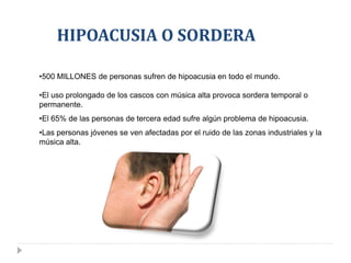 HIPOACUSIA O SORDERA

•500 MILLONES de personas sufren de hipoacusia en todo el mundo.

•El uso prolongado de los cascos con música alta provoca sordera temporal o
permanente.
•El 65% de las personas de tercera edad sufre algún problema de hipoacusia.
•Las personas jóvenes se ven afectadas por el ruido de las zonas industriales y la
música alta.
 
