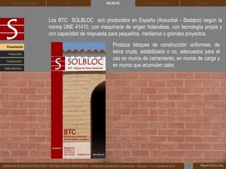 DEHESA TIERRA CEDACT
Miguel Rocha, Arq.JORNADAS DE BIOCONSTRUCCIÓN Y REHABILITACIÓN ENERGÉTICA – Fundación Laboral de la Construcción – Cáceres, 11 y 12 de febrero 2015 1
SOLBLOCArquitectura de Tierra BTC
Los BTC SOLBLOC son producidos en España (Aceuchal - Badajoz) según la
norma UNE 41410, con maquinaria de origen holandesa, con tecnología propia y
con capacidad de respuesta para pequeños, medianos o grandes proyectos.
Produce bloques de construcción uniformes, de
tierra cruda, estabilizada o no, adecuados para el
uso en muros de cerramiento, en muros de carga y
en muros que acumulen calor.
Presentación
Construcción
Producción
Datos técnicos
 