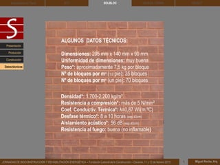 DEHESA TIERRA CEDACT
Miguel Rocha, Arq.JORNADAS DE BIOCONSTRUCCIÓN Y REHABILITACIÓN ENERGÉTICA – Fundación Laboral de la Construcción – Cáceres, 11 y 12 de febrero 2015 1
SOLBLOCArquitectura de Tierra BTC
Presentación
Construcción
Producción
ALGUNOS DATOS TÉCNICOS:
Dimensiones: 295 mm x 140 mm x 90 mm
Uniformidad de dimensiones: muy buena
Peso*: aproximadamente 7,5 kg por bloque
Nº de bloques por m² (1/2 pie): 35 bloques
Nº de bloques por m² (un pie): 70 bloques
Densidad*: 1.700-2.200 kg/m³
Resistencia a compresión*: más de 5 N/mm²
Coef. Conductiv. Térmica*: λ=0,87 W/(m.ºC)
Desfase térmico*: 8 a 10 horas (esp.40cm)
Aislamiento acústico*: 56 dB (esp.40cm)
Resistencia al fuego: buena (no inflamable)
Datos técnicos
 