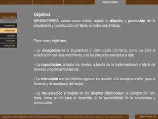 Objetivos
DEHESATIERRA asume como misión central la difusión y promoción de la
arquitectura y construcción con tierra, en todos sus ámbitos.
Tiene como objetivos:
- La divulgación de la arquitectura y construcción con tierra, como vía para la
erradicación del desconocimiento y de los prejuicios asociados a ella;
- La capacitación, a todos los niveles, a través de la implementación y oferta de
diversos programas formativos;
- La interacción con los distintos agentes en relación a la ecoconstrucción, para el
fomento y dinamización del sector;
- La recuperación y mejora de los sistemas tradicionales de construcción con
tierra, como un vía para el desarrollo de la sostenibilidad de la arquitectura y
construcción.
DEHESA TIERRA CEDACT
Miguel Rocha, Arq.JORNADAS DE BIOCONSTRUCCIÓN Y REHABILITACIÓN ENERGÉTICA – Fundación Laboral de la Construcción – Cáceres, 11 y 12 de febrero 2015 1
Arquitectura de Tierra BTC SOLBLOC
Presentación
Asociados
La asociación
Actividades
Realizaciones
 