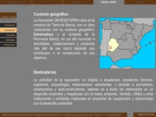 Contexto geográfico
La Asociación DEHESATIERRA nace en la
comarca de Tierra de Barros, con un claro
compromiso con su contexto geográfico:
Extremadura y el suroeste de la
Península Ibérica, sin por ello renunciar a
actividades, colaboraciones y proyectos
más allá de ese marco espacial, que
contribuyan a la consecución de sus
objetivos.
La actividad de la asociación va dirigida a arquitectos, arquitectos técnicos,
ingenieros, arqueólogos, restauradores, estudiantes; y también a promotores,
constructores y auto-constructores, además de a todos los interesados en un
desarrollo sostenible y respetuoso con el medio ambiente. También, ONGs y otras
instituciones y entidades implicadas en proyectos de cooperación y relacionadas
con el desarrollo sostenible.
Destinatarios
DEHESA TIERRA CEDACT
Miguel Rocha, Arq.JORNADAS DE BIOCONSTRUCCIÓN Y REHABILITACIÓN ENERGÉTICA – Fundación Laboral de la Construcción – Cáceres, 11 y 12 de febrero 2015 1
Arquitectura de Tierra BTC SOLBLOC
Presentación
Asociados
La asociación
Actividades
Realizaciones
 