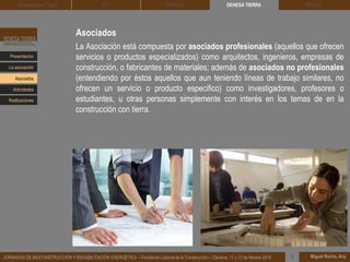 Asociados
La Asociación está compuesta por asociados profesionales (aquellos que ofrecen
servicios o productos especializados) como arquitectos, ingenieros, empresas de
construcción, o fabricantes de materiales; además de asociados no profesionales
(entendiendo por éstos aquellos que aun teniendo líneas de trabajo similares, no
ofrecen un servicio o producto especifico) como investigadores, profesores o
estudiantes, u otras personas simplemente con interés en los temas de en la
construcción con tierra.
DEHESA TIERRA CEDACT
Miguel Rocha, Arq.JORNADAS DE BIOCONSTRUCCIÓN Y REHABILITACIÓN ENERGÉTICA – Fundación Laboral de la Construcción – Cáceres, 11 y 12 de febrero 2015 1
Arquitectura de Tierra BTC SOLBLOC
Presentación
Asociados
La asociación
Actividades
Realizaciones
 