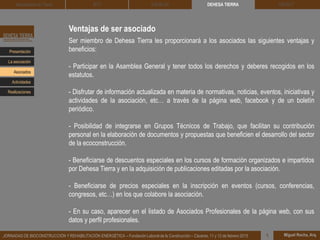 Ventajas de ser asociado
Ser miembro de Dehesa Tierra les proporcionará a los asociados las siguientes ventajas y
beneficios:
- Participar en la Asamblea General y tener todos los derechos y deberes recogidos en los
estatutos.
- Disfrutar de información actualizada en materia de normativas, noticias, eventos, iniciativas y
actividades de la asociación, etc… a través de la página web, facebook y de un boletín
periódico.
- Posibilidad de integrarse en Grupos Técnicos de Trabajo, que facilitan su contribución
personal en la elaboración de documentos y propuestas que beneficien el desarrollo del sector
de la ecoconstrucción.
- Beneficiarse de descuentos especiales en los cursos de formación organizados e impartidos
por Dehesa Tierra y en la adquisición de publicaciones editadas por la asociación.
- Beneficiarse de precios especiales en la inscripción en eventos (cursos, conferencias,
congresos, etc…) en los que colabore la asociación.
- En su caso, aparecer en el listado de Asociados Profesionales de la página web, con sus
datos y perfil profesionales.
Presentación
Asociados
La asociación
Actividades
Realizaciones
DEHESA TIERRA CEDACT
Miguel Rocha, Arq.JORNADAS DE BIOCONSTRUCCIÓN Y REHABILITACIÓN ENERGÉTICA – Fundación Laboral de la Construcción – Cáceres, 11 y 12 de febrero 2015 1
Arquitectura de Tierra BTC SOLBLOC
 