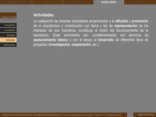 Actividades
La realización de distintas actividades encaminadas a la difusión y promoción
de la arquitectura y construcción con tierra y las de representación de los
intereses de sus miembros, constituye el motor del funcionamiento de la
asociación. Esas actividades son complementadas con servicios de
asesoramiento básico y con el apoyo al desarrollo de diferentes tipos de
proyectos (investigación, cooperación, etc.).
DEHESA TIERRA CEDACT
Miguel Rocha, Arq.JORNADAS DE BIOCONSTRUCCIÓN Y REHABILITACIÓN ENERGÉTICA – Fundación Laboral de la Construcción – Cáceres, 11 y 12 de febrero 2015 1
Arquitectura de Tierra BTC SOLBLOC
Presentación
Asociados
La asociación
Actividades
Realizaciones
 