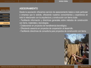 ASESORAMIENTO
Desde la asociación ofrecemos servicio de asesoramiento básico a todo particular
o empresa que lo solicite, ofreciendo nuestros conocimientos y experiencia en
todo lo relacionado con la arquitectura y construcción con tierra cruda:
- Facilitando información y directrices generales sobre métodos de construcción
con tierra, materiales y tecnologías.
- Colaborando en proyectos de transferencia tecnológica.
- Ofreciendo asesoría en proyectos de cooperación al desarrollo.
- Facilitando directrices de consultoría para proyectos de construcción con tierra.
DEHESA TIERRA CEDACT
Miguel Rocha, Arq.JORNADAS DE BIOCONSTRUCCIÓN Y REHABILITACIÓN ENERGÉTICA – Fundación Laboral de la Construcción – Cáceres, 11 y 12 de febrero 2015 1
Arquitectura de Tierra BTC SOLBLOC
Presentación
Asociados
La asociación
Actividades
Realizaciones
 