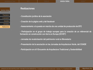 Realizaciones
- Constitución jurídica de la asociación
- Creación de la página web y del facebook
- Asesoramiento a la puesta en marcha de una unidad de producción de BTC
- Participación en el grupo de trabajo europeo para la creación de un referencial de
formación en construcción con tierra en Europa (ECVET)
- Jornadas de revalorización del patrimonio rural en Monesterio
DEHESA TIERRA CEDACT
Miguel Rocha, Arq.JORNADAS DE BIOCONSTRUCCIÓN Y REHABILITACIÓN ENERGÉTICA – Fundación Laboral de la Construcción – Cáceres, 11 y 12 de febrero 2015 1
Arquitectura de Tierra BTC SOLBLOC
Presentación
Asociados
La asociación
Actividades
Realizaciones
- Presentación de la asociación en las Jornadas de Arquitectura Verde, del COADE
- Participación en el II Encuentro de Arquitectura Tradicional y Sostenibilidad
 