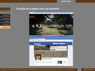 Creación de la página web y del facebook
DEHESA TIERRA CEDACT
Miguel Rocha, Arq.JORNADAS DE BIOCONSTRUCCIÓN Y REHABILITACIÓN ENERGÉTICA – Fundación Laboral de la Construcción – Cáceres, 11 y 12 de febrero 2015 1
Arquitectura de Tierra BTC SOLBLOC
Presentación
Asociados
La asociación
Actividades
Realizaciones
 