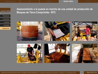Asesoramiento a la puesta en marcha de una unidad de producción de
Bloques de Tierra Comprimida - BTC
DEHESA TIERRA CEDACT
Miguel Rocha, Arq.JORNADAS DE BIOCONSTRUCCIÓN Y REHABILITACIÓN ENERGÉTICA – Fundación Laboral de la Construcción – Cáceres, 11 y 12 de febrero 2015 1
Arquitectura de Tierra BTC SOLBLOC
Presentación
Asociados
La asociación
Actividades
Realizaciones
 