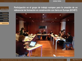 Participación en el grupo de trabajo europeo para la creación de un
referencial de formación en construcción con tierra en Europa (ECVET)
DEHESA TIERRA CEDACT
Miguel Rocha, Arq.JORNADAS DE BIOCONSTRUCCIÓN Y REHABILITACIÓN ENERGÉTICA – Fundación Laboral de la Construcción – Cáceres, 11 y 12 de febrero 2015 1
Arquitectura de Tierra BTC SOLBLOC
Presentación
Asociados
La asociación
Actividades
Realizaciones
 