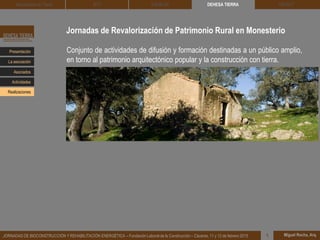 Jornadas de Revalorización de Patrimonio Rural en Monesterio
DEHESA TIERRA CEDACT
Miguel Rocha, Arq.JORNADAS DE BIOCONSTRUCCIÓN Y REHABILITACIÓN ENERGÉTICA – Fundación Laboral de la Construcción – Cáceres, 11 y 12 de febrero 2015 1
Arquitectura de Tierra BTC SOLBLOC
Presentación
Asociados
La asociación
Actividades
Realizaciones
Conjunto de actividades de difusión y formación destinadas a un público amplio,
en torno al patrimonio arquitectónico popular y la construcción con tierra.
 