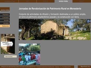 Jornadas de Revalorización de Patrimonio Rural en Monesterio
Visitas de escolares
DEHESA TIERRA CEDACT
Miguel Rocha, Arq.JORNADAS DE BIOCONSTRUCCIÓN Y REHABILITACIÓN ENERGÉTICA – Fundación Laboral de la Construcción – Cáceres, 11 y 12 de febrero 2015 1
Arquitectura de Tierra BTC SOLBLOC
Presentación
Asociados
La asociación
Actividades
Realizaciones
Conjunto de actividades de difusión y formación destinadas a un público amplio,
en torno al patrimonio arquitectónico popular y la construcción con tierra.
 