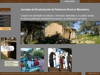 Jornadas de Revalorización de Patrimonio Rural en Monesterio
Visitas de escolares
DEHESA TIERRA CEDACT
Miguel Rocha, Arq.JORNADAS DE BIOCONSTRUCCIÓN Y REHABILITACIÓN ENERGÉTICA – Fundación Laboral de la Construcción – Cáceres, 11 y 12 de febrero 2015 1
Arquitectura de Tierra BTC SOLBLOC
Presentación
Asociados
La asociación
Actividades
Realizaciones
Conjunto de actividades de difusión y formación destinadas a un público amplio,
en torno al patrimonio arquitectónico popular y la construcción con tierra.
Curso de formación
 