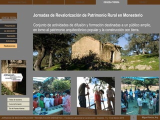 Jornadas de Revalorización de Patrimonio Rural en Monesterio
Visitas de escolares
DEHESA TIERRA CEDACT
Miguel Rocha, Arq.JORNADAS DE BIOCONSTRUCCIÓN Y REHABILITACIÓN ENERGÉTICA – Fundación Laboral de la Construcción – Cáceres, 11 y 12 de febrero 2015 1
Arquitectura de Tierra BTC SOLBLOC
Presentación
Asociados
La asociación
Actividades
Realizaciones
Conjunto de actividades de difusión y formación destinadas a un público amplio,
en torno al patrimonio arquitectónico popular y la construcción con tierra.
Curso de formación
Día de Puertas Abiertas
 