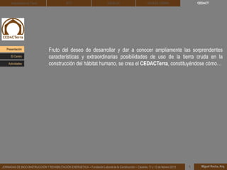 CEDACT
Miguel Rocha, Arq.JORNADAS DE BIOCONSTRUCCIÓN Y REHABILITACIÓN ENERGÉTICA – Fundación Laboral de la Construcción – Cáceres, 11 y 12 de febrero 2015 1
Arquitectura de Tierra BTC SOLBLOC
Fruto del deseo de desarrollar y dar a conocer ampliamente las sorprendentes
características y extraordinarias posibilidades de uso de la tierra cruda en la
construcción del hábitat humano, se crea el CEDACTerra, constituyéndose cómo…
DEHESA TIERRA
Presentación
Actividades
El Centro
 