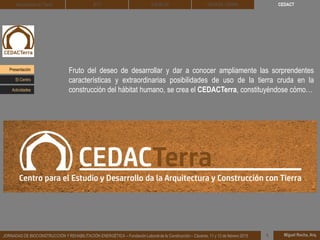 CEDACT
Miguel Rocha, Arq.JORNADAS DE BIOCONSTRUCCIÓN Y REHABILITACIÓN ENERGÉTICA – Fundación Laboral de la Construcción – Cáceres, 11 y 12 de febrero 2015 1
Arquitectura de Tierra BTC SOLBLOC
Fruto del deseo de desarrollar y dar a conocer ampliamente las sorprendentes
características y extraordinarias posibilidades de uso de la tierra cruda en la
construcción del hábitat humano, se crea el CEDACTerra, constituyéndose cómo…
DEHESA TIERRA
Presentación
Actividades
El Centro
 