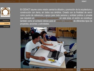 CEDACT
Miguel Rocha, Arq.JORNADAS DE BIOCONSTRUCCIÓN Y REHABILITACIÓN ENERGÉTICA – Fundación Laboral de la Construcción – Cáceres, 11 y 12 de febrero 2015 1
Arquitectura de Tierra BTC SOLBLOC
El CEDACT asume como misión central la difusión y promoción de la arquitectura y
construcción con tierra, en todos sus ámbitos. Creado con la finalidad de servir
como punto de referencia y apoyo para toda persona y entidad pública o privada
que requiera un conocimiento especializado en esta área, el centro se constituye
también como el contexto idóneo para el estudio y desarrollo de diferentes tipos de
proyectos, acciones y actividades.
DEHESA TIERRA
Presentación
Actividades
El Centro
 