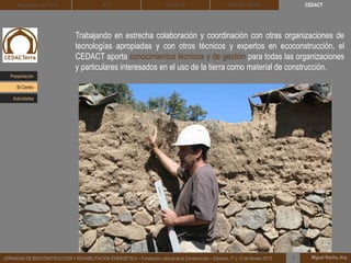 CEDACT
Miguel Rocha, Arq.JORNADAS DE BIOCONSTRUCCIÓN Y REHABILITACIÓN ENERGÉTICA – Fundación Laboral de la Construcción – Cáceres, 11 y 12 de febrero 2015 1
Arquitectura de Tierra BTC SOLBLOC
Trabajando en estrecha colaboración y coordinación con otras organizaciones de
tecnologías apropiadas y con otros técnicos y expertos en ecoconstrucción, el
CEDACT aporta conocimientos técnicos y de gestión para todas las organizaciones
y particulares interesados en el uso de la tierra como material de construcción.
DEHESA TIERRA
Presentación
Actividades
El Centro
 
