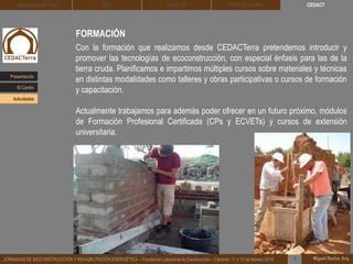 CEDACT
Miguel Rocha, Arq.JORNADAS DE BIOCONSTRUCCIÓN Y REHABILITACIÓN ENERGÉTICA – Fundación Laboral de la Construcción – Cáceres, 11 y 12 de febrero 2015 1
Arquitectura de Tierra BTC SOLBLOC
FORMACIÓN
Con la formación que realizamos desde CEDACTerra pretendemos introducir y
promover las tecnologías de ecoconstrucción, con especial énfasis para las de la
tierra cruda. Planificamos e impartimos múltiples cursos sobre materiales y técnicas
en distintas modalidades como talleres y obras participativas o cursos de formación
y capacitación.
Actualmente trabajamos para además poder ofrecer en un futuro próximo, módulos
de Formación Profesional Certificada (CPs y ECVETs) y cursos de extensión
universitaria.
DEHESA TIERRA
Presentación
Actividades
El Centro
 