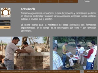 CEDACT
Miguel Rocha, Arq.JORNADAS DE BIOCONSTRUCCIÓN Y REHABILITACIÓN ENERGÉTICA – Fundación Laboral de la Construcción – Cáceres, 11 y 12 de febrero 2015 1
Arquitectura de Tierra BTC SOLBLOC
FORMACIÓN
Asimismo organizamos e impartimos cursos de formación y capacitación ajustados
en objetivos, contenidos y duración para asociaciones, empresas y otras entidades
públicas o privadas que lo soliciten.
El centro cuenta para la realización de estas actividades con formadores
experimentados en el campo de la construcción con tierra y con formación
pedagógica.
DEHESA TIERRA
Presentación
Actividades
El Centro
 