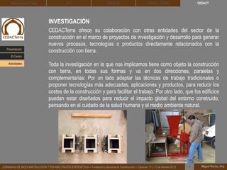 INVESTIGACIÓN
CEDACTerra ofrece su colaboración con otras entidades del sector de la
construcción en el marco de proyectos de investigación y desarrollo para generar
nuevos procesos, tecnologías o productos directamente relacionados con la
construcción con tierra.
Toda la investigación en la que nos implicamos tiene como objeto la construcción
con tierra, en todas sus formas y va en dos direcciones, paralelas y
complementarias: Por un lado adaptar las técnicas de trabajo tradicionales o
proponer tecnologías más adecuadas, aplicaciones y productos, para reducir los
costes de la construcción y para facilitar el trabajo. Por otro lado, que los edificios
puedan estar diseñados para reducir el impacto global del entorno construido,
pensando en el cuidado de la salud humana y el medio ambiente natural.
Miguel Rocha, Arq.JORNADAS DE BIOCONSTRUCCIÓN Y REHABILITACIÓN ENERGÉTICA – Fundación Laboral de la Construcción – Cáceres, 11 y 12 de febrero 2015 1
CEDACTArquitectura de Tierra BTC SOLBLOC DEHESA TIERRA
Presentación
Actividades
El Centro
 