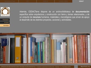 Además, CEDACTerra dispone de un archivo/biblioteca de documentación
específica sobre arquitectura y construcción con tierra y temas relacionados, y de
un conjunto de recursos humanos, materiales y tecnológicos que sirven de apoyo
al desarrollo de los distintos proyectos, acciones y actividades.
Miguel Rocha, Arq.JORNADAS DE BIOCONSTRUCCIÓN Y REHABILITACIÓN ENERGÉTICA – Fundación Laboral de la Construcción – Cáceres, 11 y 12 de febrero 2015 1
CEDACTArquitectura de Tierra BTC SOLBLOC DEHESA TIERRA
Presentación
Actividades
El Centro
 