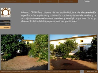 Además, CEDACTerra dispone de un archivo/biblioteca de documentación
específica sobre arquitectura y construcción con tierra y temas relacionados, y de
un conjunto de recursos humanos, materiales y tecnológicos que sirven de apoyo
al desarrollo de los distintos proyectos, acciones y actividades.
Miguel Rocha, Arq.JORNADAS DE BIOCONSTRUCCIÓN Y REHABILITACIÓN ENERGÉTICA – Fundación Laboral de la Construcción – Cáceres, 11 y 12 de febrero 2015 1
CEDACTArquitectura de Tierra BTC SOLBLOC DEHESA TIERRA
Presentación
Actividades
El Centro
 