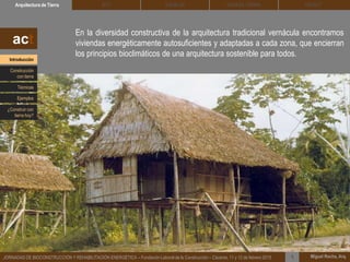 En la diversidad constructiva de la arquitectura tradicional vernácula encontramos
viviendas energéticamente autosuficientes y adaptadas a cada zona, que encierran
los principios bioclimáticos de una arquitectura sostenible para todos.
DEHESA TIERRA CEDACTSOLBLOCArquitectura de Tierra BTC
Miguel Rocha, Arq.JORNADAS DE BIOCONSTRUCCIÓN Y REHABILITACIÓN ENERGÉTICA – Fundación Laboral de la Construcción – Cáceres, 11 y 12 de febrero 2015 1
act
Introducción
Técnicas
Construcción
con tierra
Ejemplos
¿Construir con
tierra hoy?
 