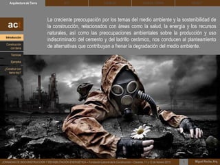La creciente preocupación por los temas del medio ambiente y la sostenibilidad de
la construcción, relacionados con áreas como la salud, la energía y los recursos
naturales, así como las preocupaciones ambientales sobre la producción y uso
indiscriminado del cemento y del ladrillo cerámico, nos conducen al planteamiento
de alternativas que contribuyan a frenar la degradación del medio ambiente.
DEHESA TIERRA CEDACTSOLBLOCArquitectura de Tierra BTC
Miguel Rocha, Arq.JORNADAS DE BIOCONSTRUCCIÓN Y REHABILITACIÓN ENERGÉTICA – Fundación Laboral de la Construcción – Cáceres, 11 y 12 de febrero 2015 1
act
Introducción
Técnicas
Construcción
con tierra
Ejemplos
¿Construir con
tierra hoy?
 