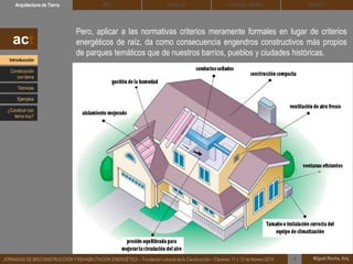 Pero, aplicar a las normativas criterios meramente formales en lugar de criterios
energéticos de raíz, da como consecuencia engendros constructivos más propios
de parques temáticos que de nuestros barrios, pueblos y ciudades históricas.
DEHESA TIERRA CEDACTSOLBLOCArquitectura de Tierra BTC
Miguel Rocha, Arq.JORNADAS DE BIOCONSTRUCCIÓN Y REHABILITACIÓN ENERGÉTICA – Fundación Laboral de la Construcción – Cáceres, 11 y 12 de febrero 2015 1
act
Introducción
Técnicas
Construcción
con tierra
Ejemplos
¿Construir con
tierra hoy?
 
