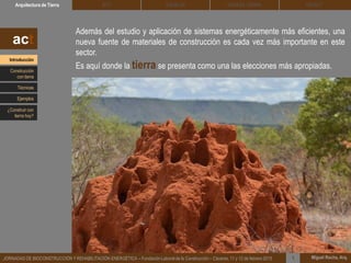Además del estudio y aplicación de sistemas energéticamente más eficientes, una
nueva fuente de materiales de construcción es cada vez más importante en este
sector.
Es aquí donde la tierra se presenta como una las elecciones más apropiadas.
DEHESA TIERRA CEDACTSOLBLOCArquitectura de Tierra BTC
Miguel Rocha, Arq.JORNADAS DE BIOCONSTRUCCIÓN Y REHABILITACIÓN ENERGÉTICA – Fundación Laboral de la Construcción – Cáceres, 11 y 12 de febrero 2015 1
act
Introducción
Técnicas
Construcción
con tierra
Ejemplos
¿Construir con
tierra hoy?
 