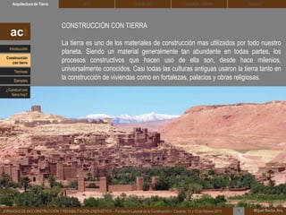 DEHESA TIERRA CEDACTSOLBLOCArquitectura de Tierra BTC
Miguel Rocha, Arq.JORNADAS DE BIOCONSTRUCCIÓN Y REHABILITACIÓN ENERGÉTICA – Fundación Laboral de la Construcción – Cáceres, 11 y 12 de febrero 2015 1
CONSTRUCCIÓN CON TIERRA
La tierra es uno de los materiales de construcción mas utilizados por todo nuestro
planeta. Siendo un material generalmente tan abundante en todas partes, los
procesos constructivos que hacen uso de ella son, desde hace milenios,
universalmente conocidos. Casi todas las culturas antiguas usaron la tierra tanto en
la construcción de viviendas como en fortalezas, palacios y obras religiosas.
act
Introducción
Técnicas
Construcción
con tierra
Ejemplos
¿Construir con
tierra hoy?
 