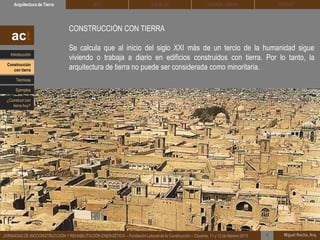 DEHESA TIERRA CEDACTSOLBLOCArquitectura de Tierra BTC
Miguel Rocha, Arq.JORNADAS DE BIOCONSTRUCCIÓN Y REHABILITACIÓN ENERGÉTICA – Fundación Laboral de la Construcción – Cáceres, 11 y 12 de febrero 2015 1
CONSTRUCCIÓN CON TIERRA
Se calcula que al inicio del siglo XXI más de un tercio de la humanidad sigue
viviendo o trabaja a diario en edificios construidos con tierra. Por lo tanto, la
arquitectura de tierra no puede ser considerada como minoritaria.
act
Introducción
Técnicas
Construcción
con tierra
Ejemplos
¿Construir con
tierra hoy?
 