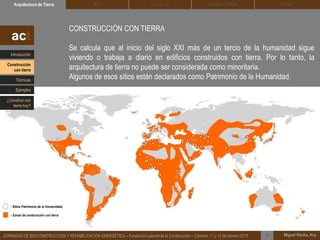 DEHESA TIERRA CEDACTSOLBLOCArquitectura de Tierra BTC
Miguel Rocha, Arq.JORNADAS DE BIOCONSTRUCCIÓN Y REHABILITACIÓN ENERGÉTICA – Fundación Laboral de la Construcción – Cáceres, 11 y 12 de febrero 2015 1
CONSTRUCCIÓN CON TIERRA
Se calcula que al inicio del siglo XXI más de un tercio de la humanidad sigue
viviendo o trabaja a diario en edificios construidos con tierra. Por lo tanto, la
arquitectura de tierra no puede ser considerada como minoritaria.
Algunos de esos sitios están declarados como Patrimonio de la Humanidad.
act
- Sitios Patrimonio de la Humanidade
- Zonas de construcción con tierra
Introducción
Técnicas
Construcción
con tierra
Ejemplos
¿Construir con
tierra hoy?
 