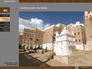 CONSTRUCCIÓN CON TIERRA
Contrariamente a la imagen que existe de la tierra como siendo un material de
construcción frágil y efímero, la realidad es que muchas de las edificaciones
patrimoniales que hoy día conservamos… están construidas con tierra.
DEHESA TIERRA CEDACTSOLBLOCArquitectura de Tierra BTC
Miguel Rocha, Arq.JORNADAS DE BIOCONSTRUCCIÓN Y REHABILITACIÓN ENERGÉTICA – Fundación Laboral de la Construcción – Cáceres, 11 y 12 de febrero 2015 1
act
Ciudad de Shibam (Yemen)
ya existia en el siglo III
Introducción
Técnicas
Construcción
con tierra
Ejemplos
¿Construir con
tierra hoy?
 