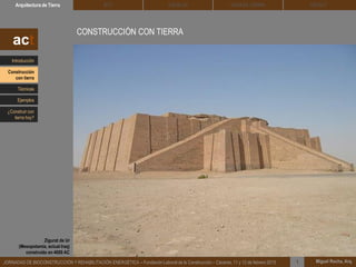 CONSTRUCCIÓN CON TIERRA
Contrariamente a la imagen que existe de la tierra como siendo un material de
construcción frágil y efímero, la realidad es que muchas de las edificaciones
patrimoniales que hoy día conservamos… están construidas con tierra.
DEHESA TIERRA CEDACTSOLBLOCArquitectura de Tierra BTC
Miguel Rocha, Arq.JORNADAS DE BIOCONSTRUCCIÓN Y REHABILITACIÓN ENERGÉTICA – Fundación Laboral de la Construcción – Cáceres, 11 y 12 de febrero 2015 1
act
Zigurat de Ur
(Mesopotamia, actual Iraq)
construído en 4000 AC
Introducción
Técnicas
Construcción
con tierra
Ejemplos
¿Construir con
tierra hoy?
 