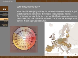 DEHESA TIERRA CEDACTSOLBLOCArquitectura de Tierra BTC
Miguel Rocha, Arq.JORNADAS DE BIOCONSTRUCCIÓN Y REHABILITACIÓN ENERGÉTICA – Fundación Laboral de la Construcción – Cáceres, 11 y 12 de febrero 2015 1
CONSTRUCCIÓN CON TIERRA
En las distintas áreas geográficas se han desarrollado diferentes técnicas, lo que
ha dado lugar a una gran variedad de formas de construir con este material.
De la tradición de uso de la tierra, se han identificado numerosos métodos
constructivos, con una infinidad de variantes, que al final son el reflejo de la
identidad de cada lugar y de cada cultura.
act
Introducción
Técnicas
Construcción
con tierra
Ejemplos
¿Construir con
tierra hoy?
 