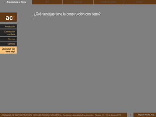 DEHESA TIERRA CEDACTSOLBLOCArquitectura de Tierra BTC
Miguel Rocha, Arq.JORNADAS DE BIOCONSTRUCCIÓN Y REHABILITACIÓN ENERGÉTICA – Fundación Laboral de la Construcción – Cáceres, 11 y 12 de febrero 2015 1
¿Qué ventajas tiene la construcción con tierra?
act
Introducción
Técnicas
Construcción
con tierra
Ejemplos
¿Construir con
tierra hoy?
 