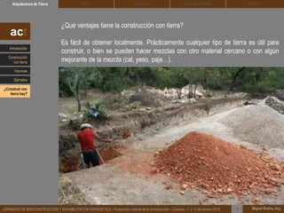 DEHESA TIERRA CEDACTSOLBLOCArquitectura de Tierra BTC
Miguel Rocha, Arq.JORNADAS DE BIOCONSTRUCCIÓN Y REHABILITACIÓN ENERGÉTICA – Fundación Laboral de la Construcción – Cáceres, 11 y 12 de febrero 2015 1
¿Qué ventajas tiene la construcción con tierra?
Es fácil de obtener localmente. Prácticamente cualquier tipo de tierra es útil para
construir, o bien se pueden hacer mezclas con otro material cercano o con algún
mejorante de la mezcla (cal, yeso, paja…).
act
Introducción
Técnicas
Construcción
con tierra
Ejemplos
¿Construir con
tierra hoy?
 